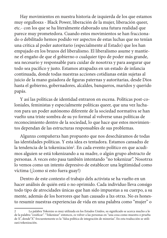 Hay movimientos en nuestra historia de izquierda de los que estamos muy orgullosxs - Black Power, liberaci6n de la mujer, liberacién queer, etc.- con los que se ha lteralmente elaborado una futura realidad que parece muy prometedora. Cuando estos movimientos se han fracciona- do o debilitado hemos podido ver aspectos de estas luchas que no tenian una critica al poder autoritario (especialmente al Estado) que los han empujado en los brazos del liberalismo. El liberalismo asume y mantie- ne el engaiio de que el gobierno o cualquier tipo de poder més grande, sea necesario y responsable para cuidar de nosotrxs y para asegurar que todo sea pacifico y justo. Estamos atrapadxs en un estado de infancia continuada, donde todas nuestras acciones cotidianas estén sujetas al juicio de la mano guiadora de figuras paternas y autoritarias, desde Dios hasta el gobierno, gobernadores, alcaldes, banqueros, maridos y querido papés.   asi las politicas de identidad entraron en escena. Politicas post-co- loniales, feministas y especialmente politicas queer, que una vez lucha- ron para un poder auténomo diferente de la sociedad normativa se han Vuelto una triste sombra de su yo formal al volverse unas politicas de reconocimiento dentro de la sociedad, lo que hace que estos movimien- tos dependan de las estructuras responsables de sus problemas.  Algunxs compafierxs han propuesto que nos desechdramos de todas las identidades politicas. Y esta idea es tentadora. Estamos cansadxs de Ia tendencia de la tokenizacion’. En cada evento politico en que acudi- mos alguien se estd tokenizando a su madre, o algiin grupo abstracto de personas. A veces esto pasa también intentando “no tokenizar” Nosotrxs 1o vemos como un intento depresivo de establecer una legitimidad como victima (como si esto fuera guay!)  Dentro de este contexto el trabajo delx activista se ha vuclto en un hacer anlisis de quién estd 0 no oprimido. Cada individuo lleva consigo todo tipo de atrocidades tinicas que han sido impuestas a su cuerpo, a su mente, ademis de los horrores que han causado a Ixs otrxs. No es hones- to resumir nuestras experiencias de vida en una palabra como “mujer” o  4 X donde"X" frecuentemente e "l polic d itegracion de minoria En st traduccion se wil aan tokenizacin, 